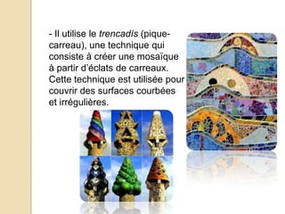 - Il utilise le trencadís (pique-
carreau), une technique qui
consiste à créer une mosaïque
à partir d’éclats de carreaux.
Cette technique est utilisée pour
couvrir des surfaces courbées
et irrégulières.
 