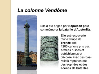 La colonne Vendôme


        Elle a été érigée par Napoléon pour
        commémorer la bataille d‘Austerlitz.

                      Elle est recouverte
                      d'une chape de
                      bronze des
                      1200 canons pris aux
                      armées russes et
                      autrichiennes et
                      décorée avec des bas-
                      reliefs représentant
                      des trophées et des
                      scènes de batailles
 