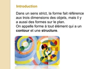 Introduction
Dans un sens strict, la forme fait référence
aux trois dimensions des objets, mais il y
a aussi des formes sur le plan.
On appelle forme à tout élément qui a un
contour et une structure.
 