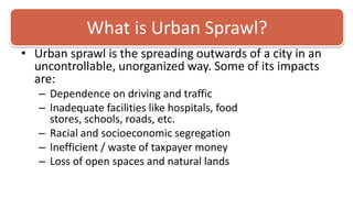 What is Urban Sprawl? Urban sprawl is the spreading outwards of a city in an uncontrollable, unorganized way. Some of its impacts are: Dependence on driving and trafficInadequate facilities like hospitals, food stores, schools, roads, etc. Racial and socioeconomic segregation Inefficient / waste of taxpayer money Loss of open spaces and natural lands 