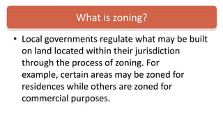 What is zoning?Local governments regulate what may be built on land located within their jurisdiction through the process of zoning. For example, certain areas may be zoned for residences while others are zoned for commercial purposes. 