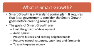 What is Smart Growth?Smart Growth is a Maryland zoning plan. It requires that local governments consider the Smart Growth goals before creating zoning laws. The goals of Smart Growth are Limit the growth of development Avoid sprawl Preserve historic and existing neighborhoodsPreserve natural resources, open land and farmlandsTo save taxpayers money 