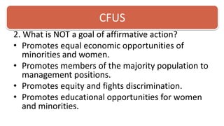 CFUS2. What is NOT a goal of affirmative action? Promotes equal economic opportunities of minorities and women.Promotes members of the majority population to management positions. Promotes equity and fights discrimination. Promotes educational opportunities for women and minorities.