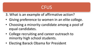 CFUS3. What is an example of affirmative action?Giving preference to women in an elite college.Choosing a minority candidate among a pool of equal candidates.College recruiting and career outreach to minority high school students. Electing Barack Obama for President