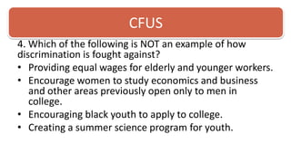 CFUS4. Which of the following is NOT an example of how discrimination is fought against? Providing equal wages for elderly and younger workers.Encourage women to study economics and business and other areas previously open only to men in college.Encouraging black youth to apply to college.Creating a summer science program for youth. 