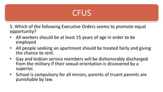 CFUS5. Which of the following Executive Orders seems to promote equal opportunity? All workers should be at least 15 years of age in order to be employedAll people seeking an apartment should be treated fairly and giving the chance to rent. Gay and lesbian service members will be dishonorably discharged from the military if their sexual orientation is discovered by a superior. School is compulsory for all minors, parents of truant parents are punishable by law. 