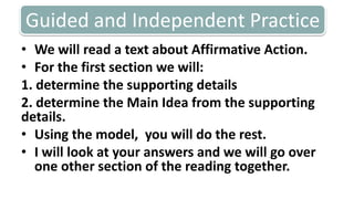Guided and Independent PracticeWe will read a text about Affirmative Action.For the first section we will: 1. determine the supporting details2. determine the Main Idea from the supporting details. Using the model,  you will do the rest. I will look at your answers and we will go over one other section of the reading together. 