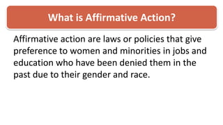 What is Affirmative Action?Affirmative action are laws or policies that give preference to women and minorities in jobs and education who have been denied them in the past due to their gender and race. 