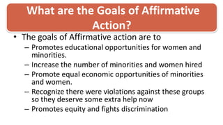  What are the Goals of Affirmative Action? The goals of Affirmative action are to Promotes educational opportunities for women and minorities.Increase the number of minorities and women hiredPromote equal economic opportunities of minorities and women.Recognize there were violations against these groups so they deserve some extra help now Promotes equity and fights discrimination