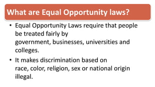 What are Equal Opportunity laws?Equal Opportunity Laws require that people be treated fairly by government, businesses, universities and colleges. It makes discrimination based on race, color, religion, sex or national origin illegal. 