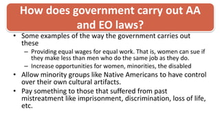 How does government carry out AA and EO laws?Some examples of the way the government carries out these Providing equal wages for equal work. That is, women can sue if they make less than men who do the same job as they do. Increase opportunities for women, minorities, the disabledAllow minority groups like Native Americans to have control over their own cultural artifacts.Pay something to those that suffered from past mistreatment like imprisonment, discrimination, loss of life, etc. 