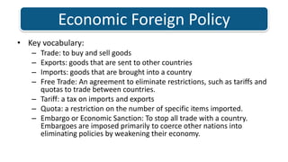 Key vocabulary: Trade: to buy and sell goods Exports: goods that are sent to other countriesImports: goods that are brought into a countryFree Trade: An agreement to eliminate restrictions, such as tariffs and quotas to trade between countries. Tariff: a tax on imports and exportsQuota: a restriction on the number of specific items imported. Embargo or Economic Sanction: To stop all trade with a country. Embargoes are imposed primarily to coerce other nations into eliminating policies by weakening their economy. Economic Foreign Policy 