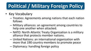 Political / Military Foreign Policy Key Vocabulary Treaties: Agreements among nations that each nation followsMilitary alliances: an agreement among countries to help one another when attacked. NATO: North Atlantic Treaty Organization is a military alliance that protects member nations.United Nations: an international organization with more that 190 country members to promote peace Diplomacy: handling foreign policy