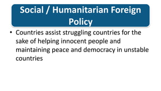 Social / Humanitarian Foreign PolicyCountries assist struggling countries for the sake of helping innocent people and maintaining peace and democracy in unstable countries 