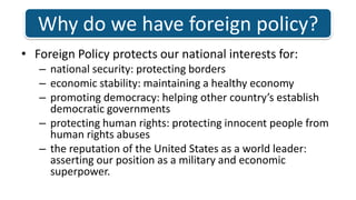 Why do we have foreign policy?Foreign Policy protects our national interests for: national security: protecting borders economic stability: maintaining a healthy economy promoting democracy: helping other country’s establish democratic governmentsprotecting human rights: protecting innocent people from human rights abuses the reputation of the United States as a world leader: asserting our position as a military and economic superpower. 