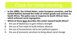 In the 1980s, the United States, some European countries, and the United Nations banned the trade of certain goods and services to South Africa. The policy was in response to South African laws, which enforced racial segregation.Which of these best describes this action toward South Africa?the use of diplomacy to gain military strengththe use of free trade to build military alliancesthe use of humanitarian aid to win political supportthe use of economic sanctions to bring about social changeCheck for Understanding