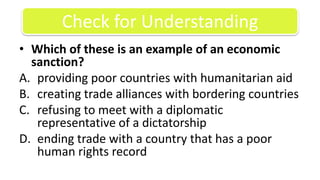 Which of these is an example of an economic sanction? providing poor countries with humanitarian aidcreating trade alliances with bordering countriesrefusing to meet with a diplomatic representative of a dictatorshipending trade with a country that has a poor human rights recordCheck for Understanding