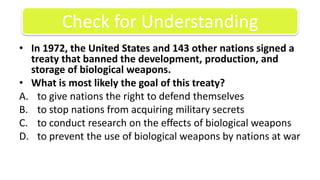 In 1972, the United States and 143 other nations signed a treaty that banned the development, production, and storage of biological weapons.What is most likely the goal of this treaty?to give nations the right to defend themselvesto stop nations from acquiring military secretsto conduct research on the effects of biological weaponsto prevent the use of biological weapons by nations at warCheck for Understanding