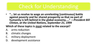 “… let us resolve to wage an unrelenting [continuous] battle against poverty and for shared prosperity so that no part of humanity is left behind in the global economy.….” —President Bill Clinton, at the United Nations, September 21, 1999Which of these topics is most related to the excerpt?arms reductionclimatic changesmilitary deploymentdevelopment assistance Check for Understanding
