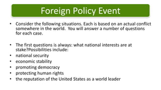 Foreign Policy Event Consider the following situations. Each is based on an actual conflict somewhere in the world.  You will answer a number of questions for each case. The first questions is always: what national interests are at stake?Possibilitiesinclude: national securityeconomic stabilitypromoting democracyprotecting human rightsthe reputation of the United States as a world leader 