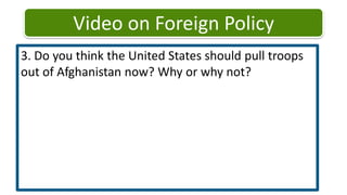 Video on Foreign Policy3. Do you think the United States should pull troops out of Afghanistan now? Why or why not? 