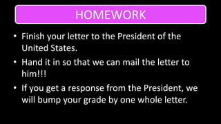 Finish your letter to the President of the United States.Hand it in so that we can mail the letter to him!!!If you get a response from the President, we will bump your grade by one whole letter.HOMEWORK