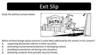 Exit SlipStudy the political cartoon below.Which of these foreign policy concerns is most likely addressed by the actions in this cartoon?supporting democratic reforms in other countriespromoting environmental protection in developing nationsproviding humanitarian aid during crisis situationsprotecting residents from possible security threats