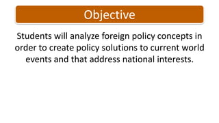 Students will analyze foreign policy concepts in order to create policy solutions to current world events and that address national interests. Objective