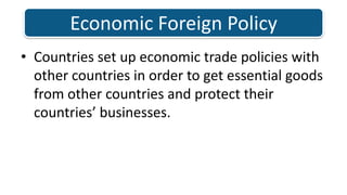 Countries set up economic trade policies with other countries in order to get essential goods from other countries and protect their countries’ businesses. Economic Foreign Policy