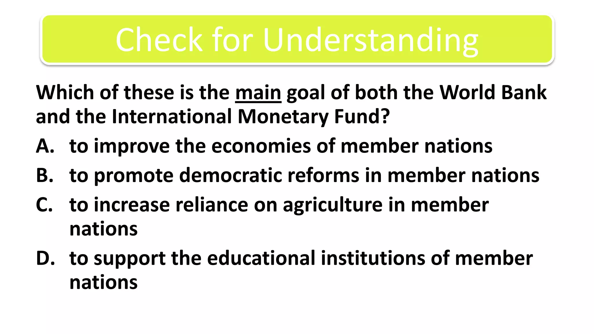 Which of these is the main goal of both the World Bank and the International Monetary Fund?to improve the economies of member nationsto promote democratic reforms in member nationsto increase reliance on agriculture in member nationsto support the educational institutions of member nationsCheck for Understanding