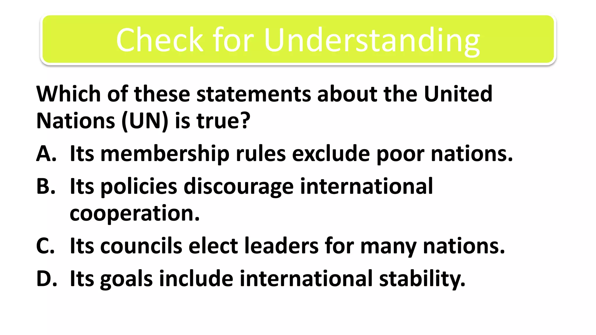 Which of these statements about the United Nations (UN) is true?Its membership rules exclude poor nations.Its policies discourage international cooperation.Its councils elect leaders for many nations.Its goals include international stability.Check for Understanding