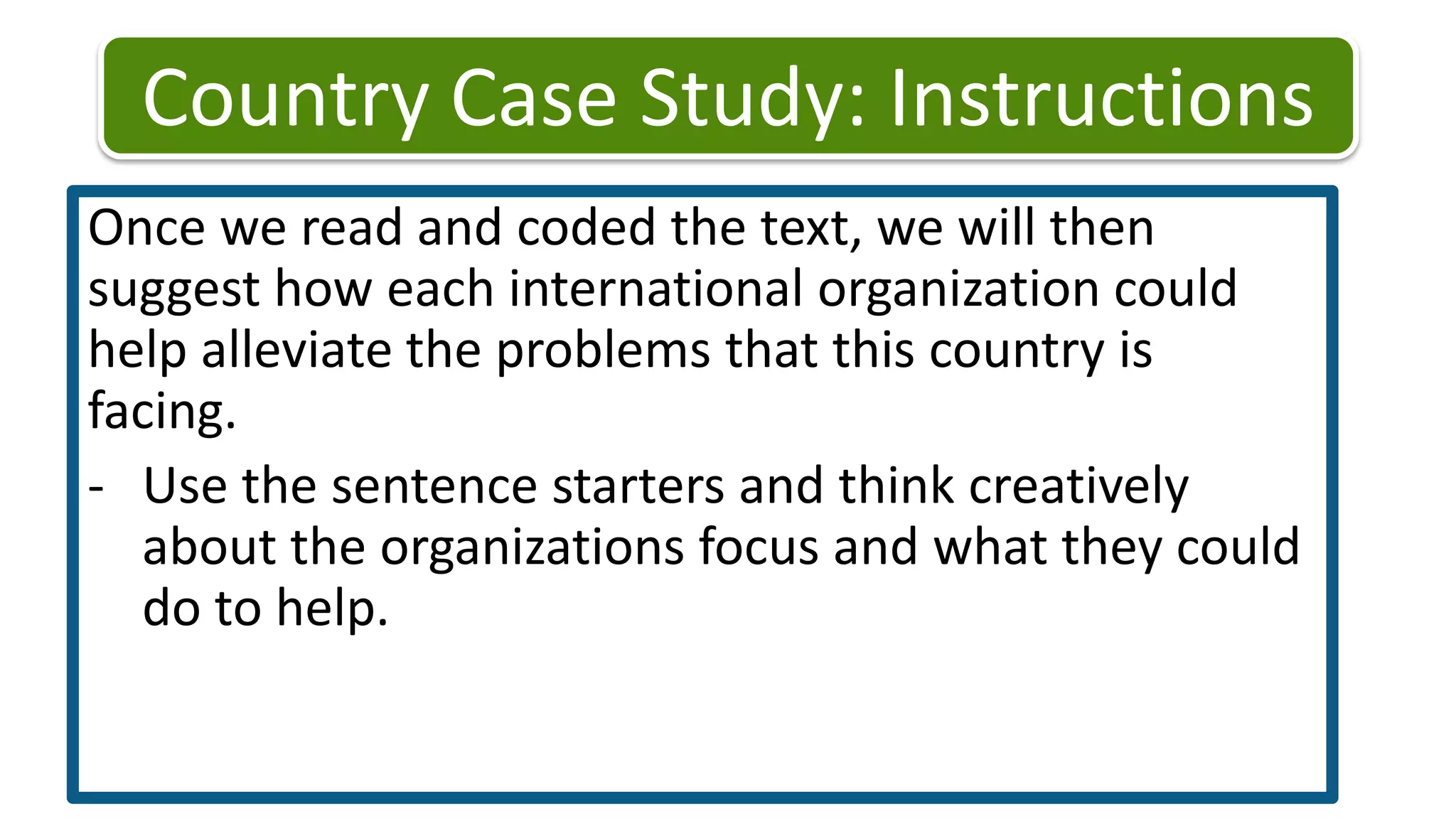 Country Case Study: Instructions Once we read and coded the text, we will then suggest how each international organization could help alleviate the problems that this country is facing. Use the sentence starters and think creatively about the organizations focus and what they could do to help. Country Case Study: InstructionsComplete the three county case studies. Code the text (P/M, E, or S/H)Suggest actions of each organization for each case study. You have 20 minutes to finish. We will go over one country case study in 15 minutes. I will use your answers! 