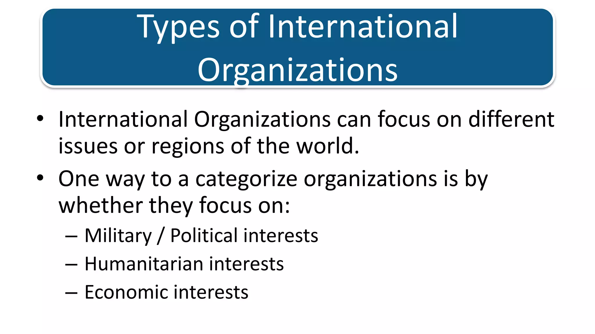 Types of International OrganizationsInternational Organizations can focus on different issues or regions of the world. One way to a categorize organizations is by whether they focus on: Military / Political interests Humanitarian interestsEconomic interests