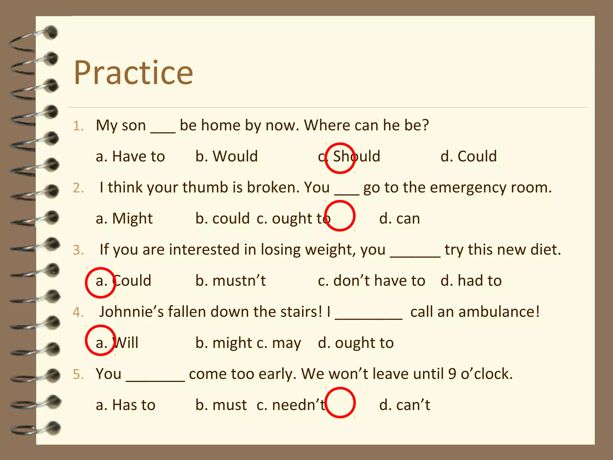 Practice
1. My son ___ be home by now. Where can he be?
a. Have to b. Would c. Should d. Could
2. I think your thumb is broken. You ___ go to the emergency room.
a. Might b. could c. ought to d. can
3. If you are interested in losing weight, you ______ try this new diet.
a. Could b. mustn’t c. don’t have to d. had to
4. Johnnie’s fallen down the stairs! I ________ call an ambulance!
a. Will b. might c. may d. ought to
5. You _______ come too early. We won’t leave until 9 o’clock.
a. Has to b. must c. needn’t d. can’t
 