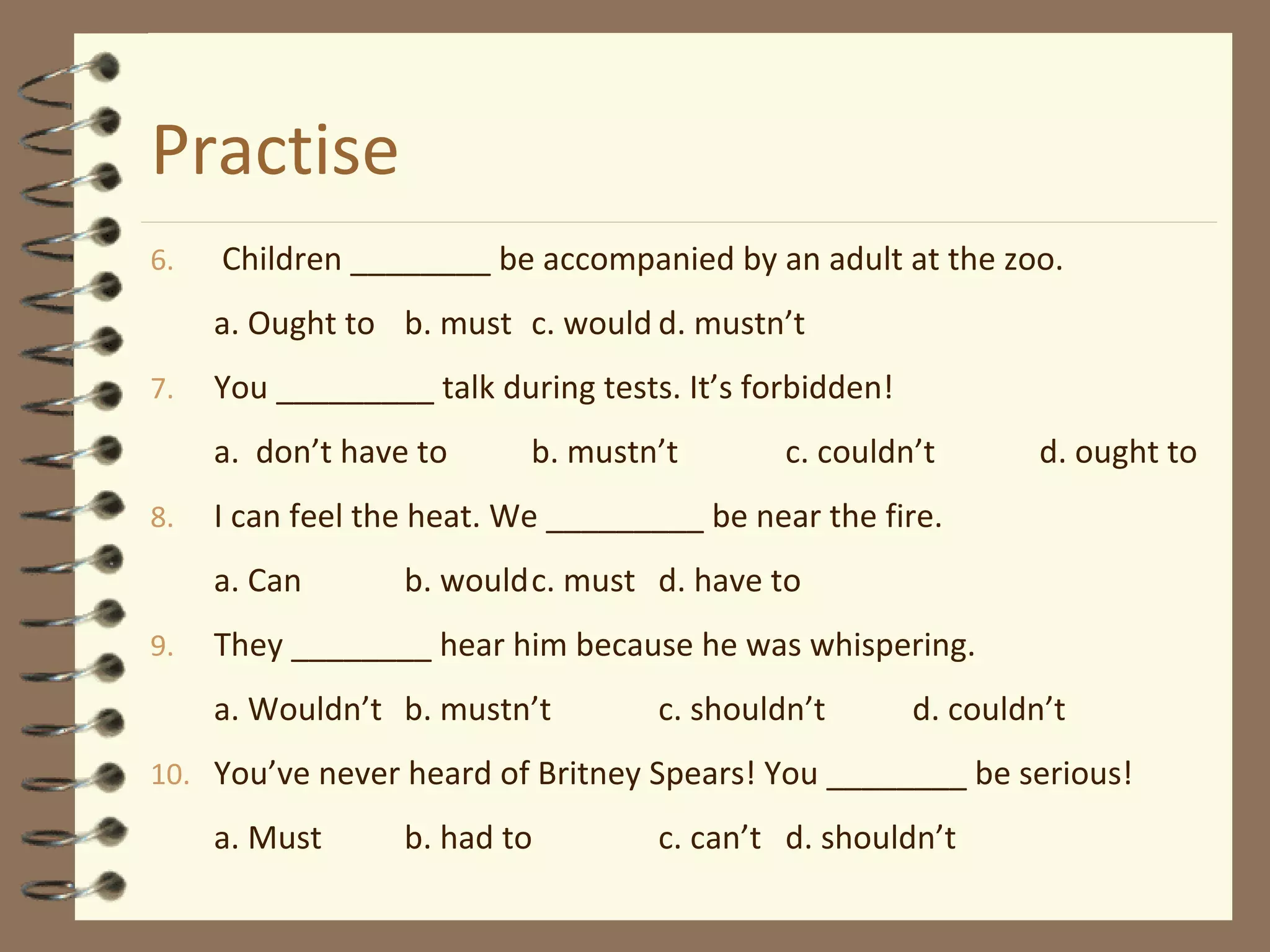 Practise
6. Children ________ be accompanied by an adult at the zoo.
a. Ought to b. must c. would d. mustn’t
7. You _________ talk during tests. It’s forbidden!
a. don’t have to b. mustn’t c. couldn’t d. ought to
8. I can feel the heat. We _________ be near the fire.
a. Can b. wouldc. must d. have to
9. They ________ hear him because he was whispering.
a. Wouldn’t b. mustn’t c. shouldn’t d. couldn’t
10. You’ve never heard of Britney Spears! You ________ be serious!
a. Must b. had to c. can’t d. shouldn’t
 