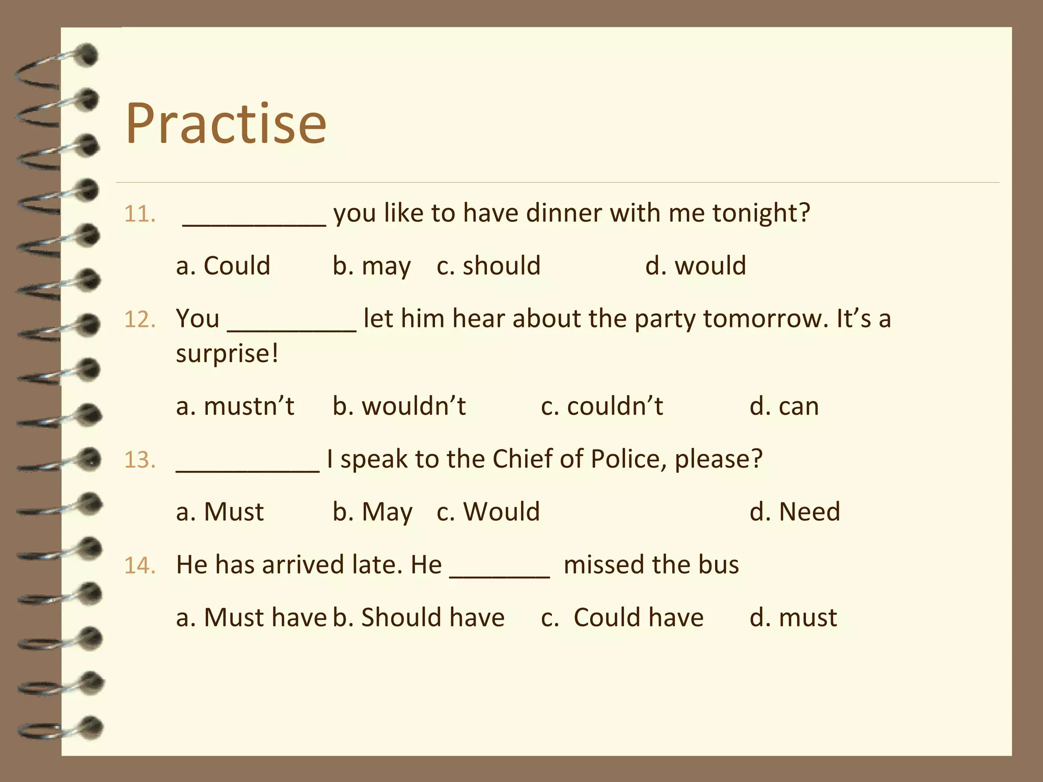 Practise
11. __________ you like to have dinner with me tonight?
a. Could b. may c. should d. would
12. You _________ let him hear about the party tomorrow. It’s a
surprise!
a. mustn’t b. wouldn’t c. couldn’t d. can
13. __________ I speak to the Chief of Police, please?
a. Must b. May c. Would d. Need
14. He has arrived late. He _______ missed the bus
a. Must haveb. Should have c. Could have d. must
 