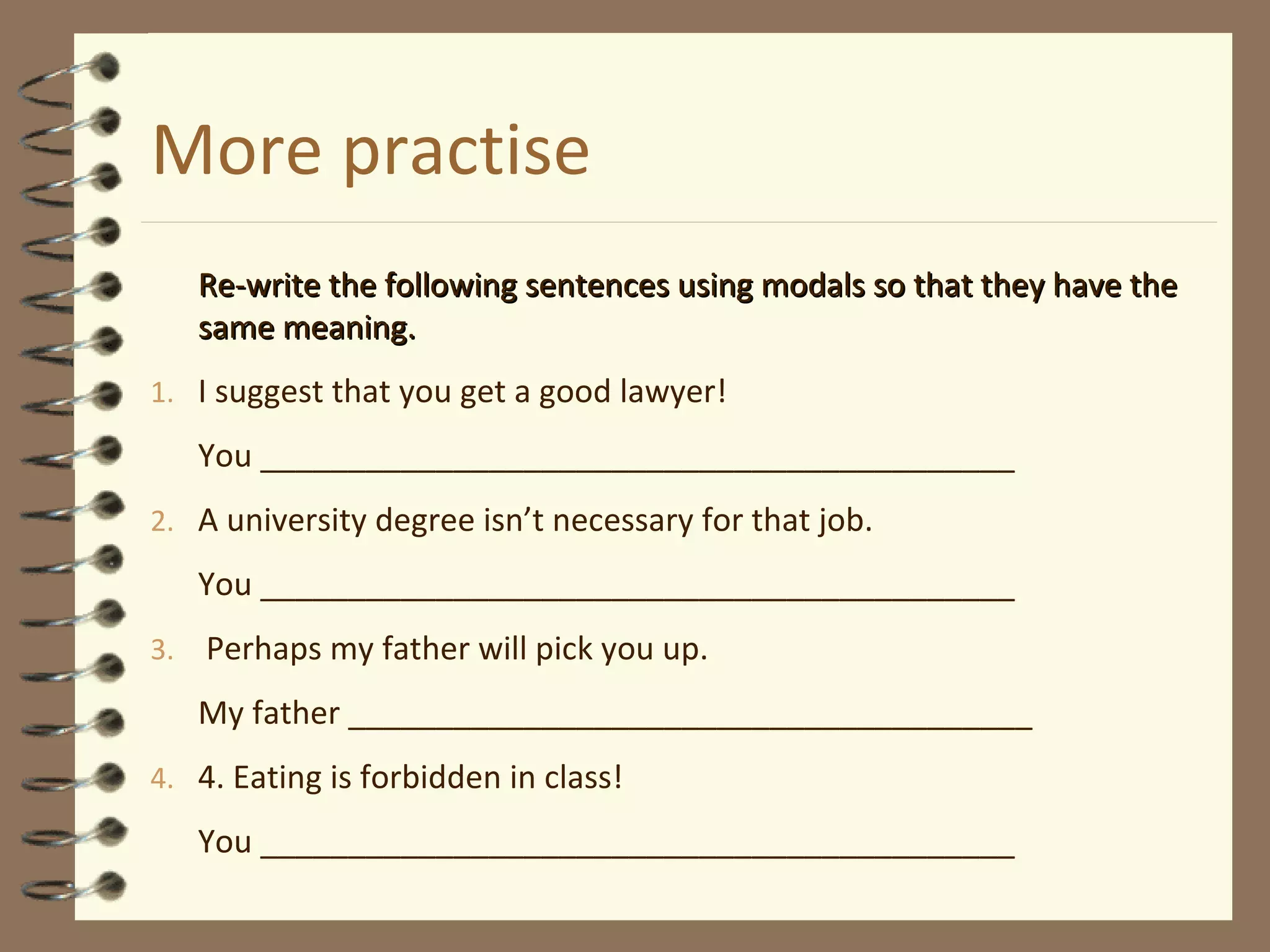 More practise
Re-write the following sentences using modals so that they have theRe-write the following sentences using modals so that they have the
same meaning.same meaning.
1. I suggest that you get a good lawyer!
You ___________________________________________
2. A university degree isn’t necessary for that job.
You ___________________________________________
3. Perhaps my father will pick you up.
My father _______________________________________
4. 4. Eating is forbidden in class!
You ___________________________________________
 