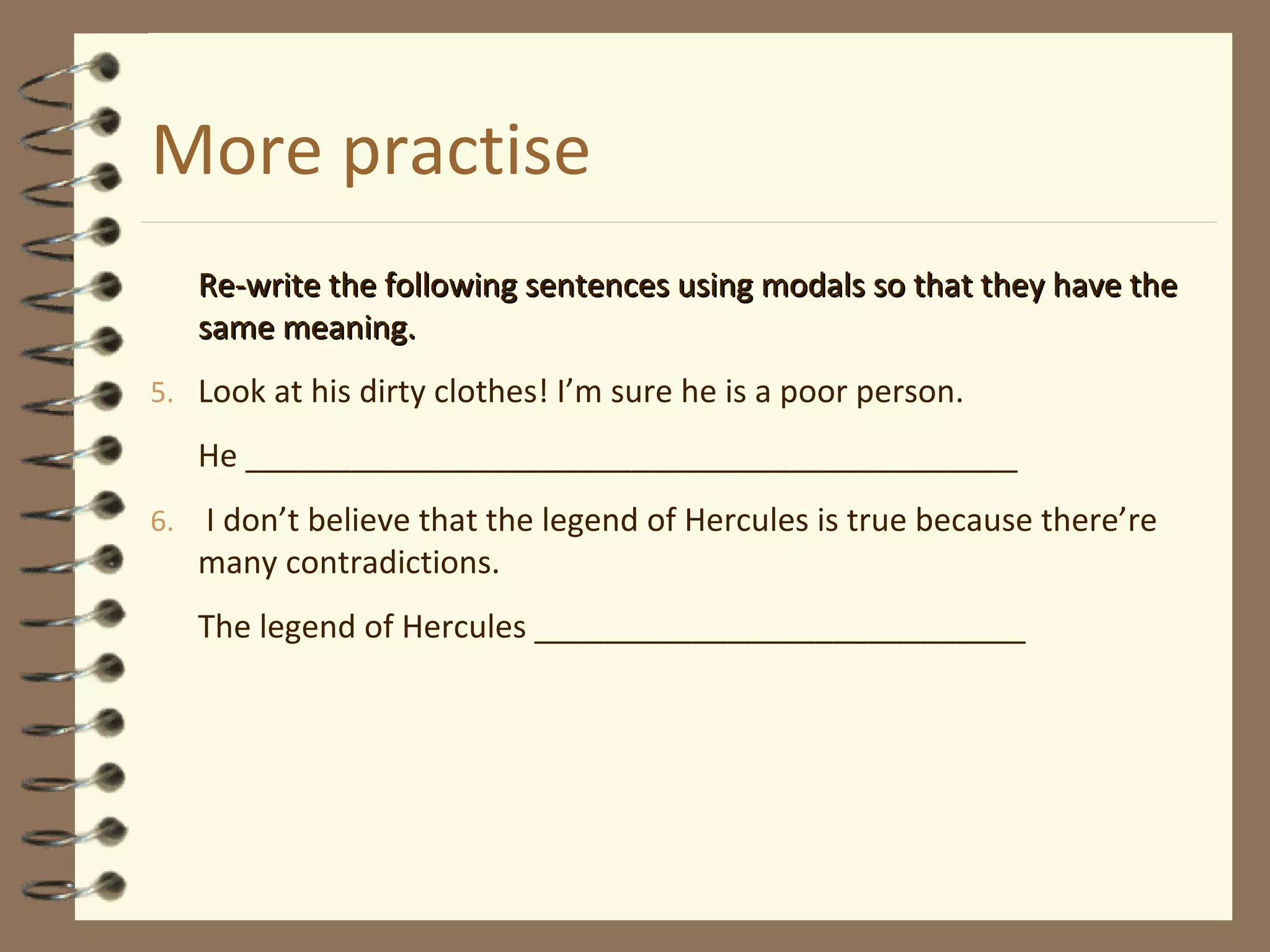 More practise
Re-write the following sentences using modals so that they have theRe-write the following sentences using modals so that they have the
same meaning.same meaning.
5. Look at his dirty clothes! I’m sure he is a poor person.
He ____________________________________________
6. I don’t believe that the legend of Hercules is true because there’re
many contradictions.
The legend of Hercules ____________________________
 
