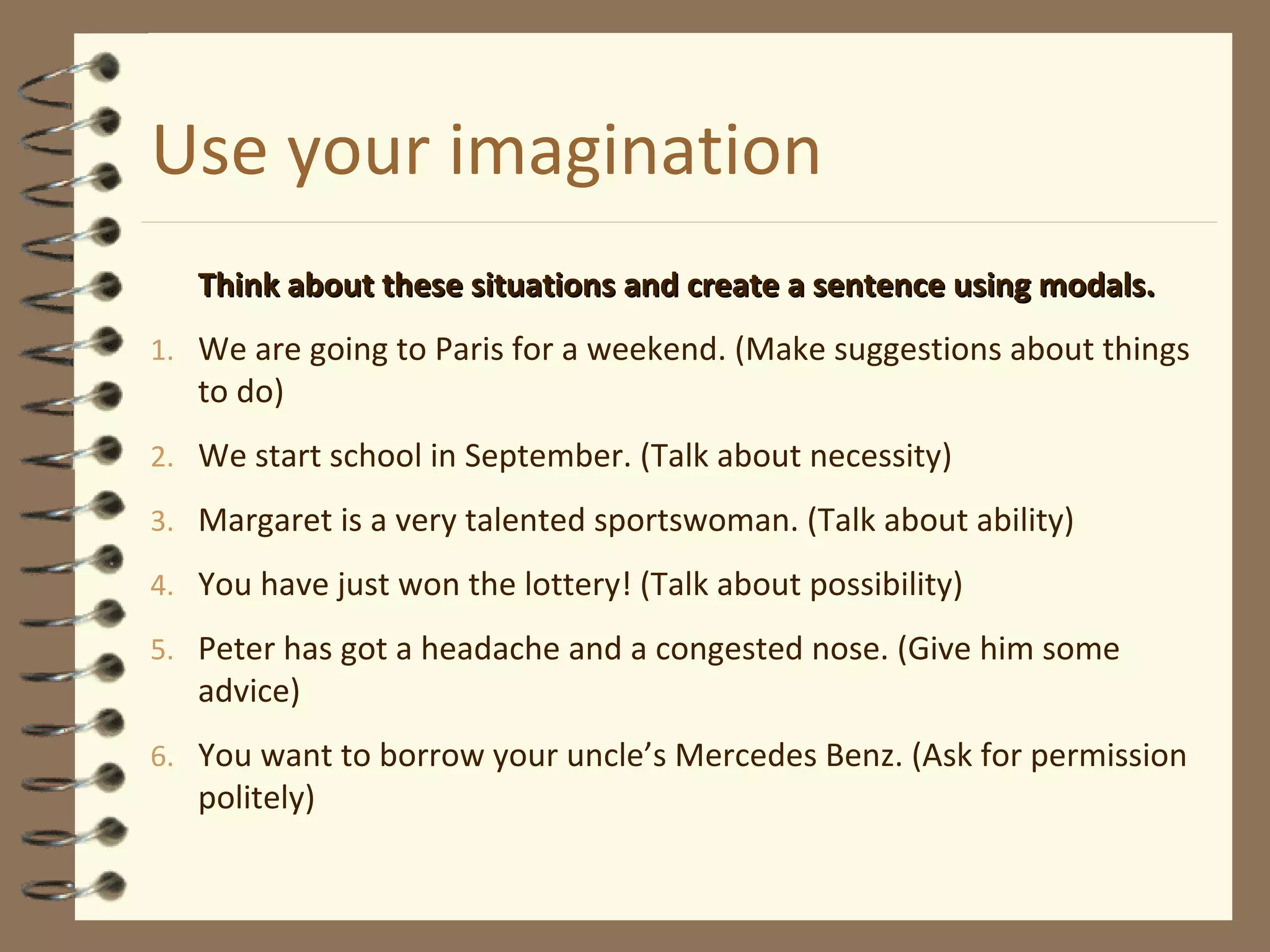 Use your imagination
Think about these situations and create a sentence using modals.Think about these situations and create a sentence using modals.
1. We are going to Paris for a weekend. (Make suggestions about things
to do)
2. We start school in September. (Talk about necessity)
3. Margaret is a very talented sportswoman. (Talk about ability)
4. You have just won the lottery! (Talk about possibility)
5. Peter has got a headache and a congested nose. (Give him some
advice)
6. You want to borrow your uncle’s Mercedes Benz. (Ask for permission
politely)
 