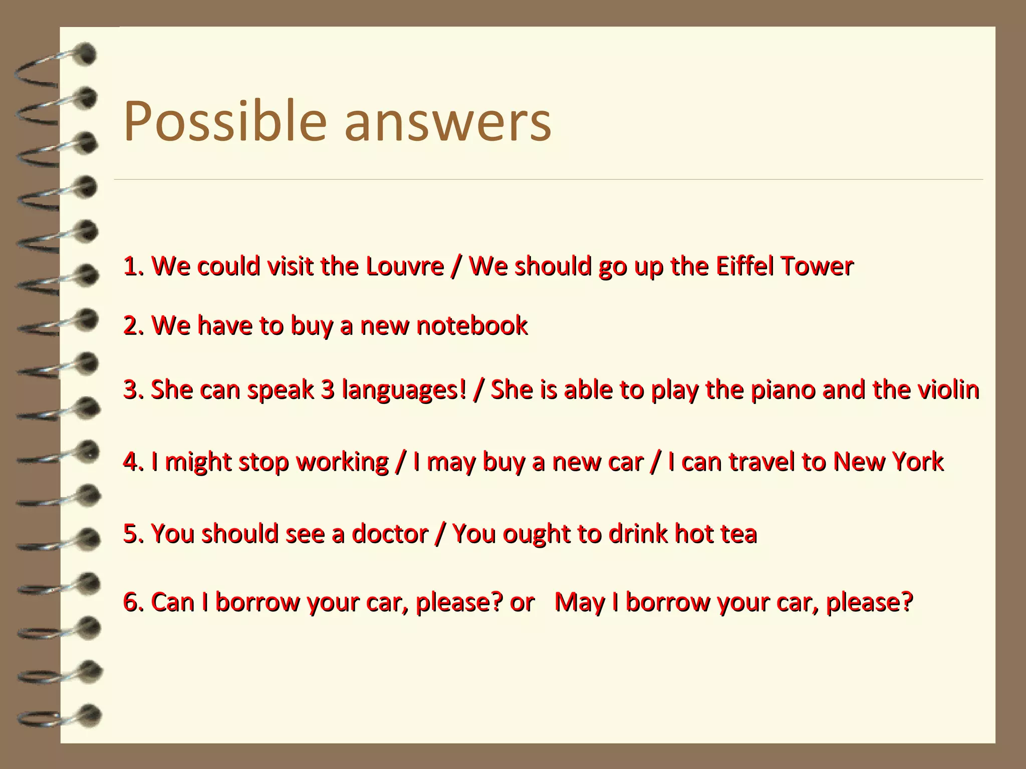 Possible answers
1. We could visit the Louvre / We should go up the Eiffel Tower1. We could visit the Louvre / We should go up the Eiffel Tower
2. We have to buy a new notebook2. We have to buy a new notebook
3. She can speak 3 languages! / She is able to play the piano and the violin3. She can speak 3 languages! / She is able to play the piano and the violin
4. I might stop working / I may buy a new car / I can travel to New York4. I might stop working / I may buy a new car / I can travel to New York
5. You should see a doctor / You ought to drink hot tea5. You should see a doctor / You ought to drink hot tea
6. Can I borrow your car, please? or May I borrow your car, please?6. Can I borrow your car, please? or May I borrow your car, please?
 