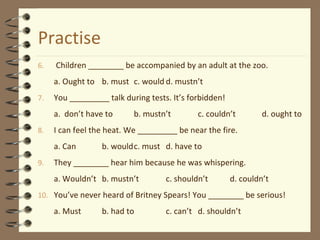 Practise
6. Children ________ be accompanied by an adult at the zoo.
a. Ought to b. must c. would d. mustn’t
7. You _________ talk during tests. It’s forbidden!
a. don’t have to b. mustn’t c. couldn’t d. ought to
8. I can feel the heat. We _________ be near the fire.
a. Can b. wouldc. must d. have to
9. They ________ hear him because he was whispering.
a. Wouldn’t b. mustn’t c. shouldn’t d. couldn’t
10. You’ve never heard of Britney Spears! You ________ be serious!
a. Must b. had to c. can’t d. shouldn’t
 