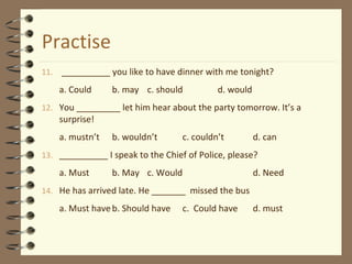 Practise
11. __________ you like to have dinner with me tonight?
a. Could b. may c. should d. would
12. You _________ let him hear about the party tomorrow. It’s a
surprise!
a. mustn’t b. wouldn’t c. couldn’t d. can
13. __________ I speak to the Chief of Police, please?
a. Must b. May c. Would d. Need
14. He has arrived late. He _______ missed the bus
a. Must haveb. Should have c. Could have d. must
 