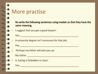 More practise
Re-write the following sentences using modals so that they have theRe-write the following sentences using modals so that they have the
same meaning.same meaning.
1. I suggest that you get a good lawyer!
You ___________________________________________
2. A university degree isn’t necessary for that job.
You ___________________________________________
3. Perhaps my father will pick you up.
My father _______________________________________
4. 4. Eating is forbidden in class!
You ___________________________________________
 