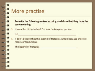More practise
Re-write the following sentences using modals so that they have theRe-write the following sentences using modals so that they have the
same meaning.same meaning.
5. Look at his dirty clothes! I’m sure he is a poor person.
He ____________________________________________
6. I don’t believe that the legend of Hercules is true because there’re
many contradictions.
The legend of Hercules ____________________________
 