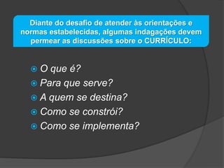 Diante do desafio de atender às orientações e
normas estabelecidas, algumas indagações devem
permear as discussões sobre o CURRÍCULO:

O

que é?
 Para que serve?
 A quem se destina?
 Como se constrói?
 Como se implementa?

 