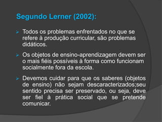 Segundo Lerner (2002):


Todos os problemas enfrentados no que se
refere à produção curricular, são problemas
didáticos.



Os objetos de ensino-aprendizagem devem ser
o mais fiéis possíveis à forma como funcionam
socialmente fora da escola.



Devemos cuidar para que os saberes (objetos
de ensino) não sejam descaracterizados;seu
sentido precisa ser preservado, ou seja, deve
ser fiel à prática social que se pretende
comunicar.

 