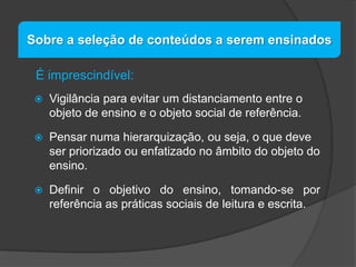 Sobre a seleção de conteúdos a serem ensinados
É imprescindível:


Vigilância para evitar um distanciamento entre o
objeto de ensino e o objeto social de referência.



Pensar numa hierarquização, ou seja, o que deve
ser priorizado ou enfatizado no âmbito do objeto do
ensino.



Definir o objetivo do ensino, tomando-se por
referência as práticas sociais de leitura e escrita.

 