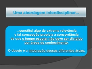 Uma abordagem interdisciplinar...

...constitui algo de extrema relevância
e tal concepção propicia a concordância
de que o tempo escolar não deve ser dividido
por áreas de conhecimento.
O desejo é a integração dessas diferentes áreas.

 