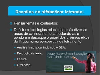 Desafios do alfabetizar letrando:


Pensar temas e conteúdos;



Definir metodologias relacionadas às diversas
áreas de conhecimento, articulando-as e
pondo em destaque o papel dos diversos eixos
da língua numa perspectiva de letramento:
 Análise linguística, incluindo o SEA;
 Produção de texto;
 Leitura;
 Oralidade.

 