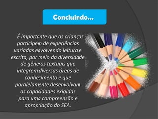 Concluindo...
É importante que as crianças
participem de experiências
variadas envolvendo leitura e
escrita, por meio da diversidade
de gêneros textuais que
integrem diversas áreas de
conhecimento e que
paralelamente desenvolvam
as capacidades exigidas
para uma compreensão e
apropriação do SEA.

 